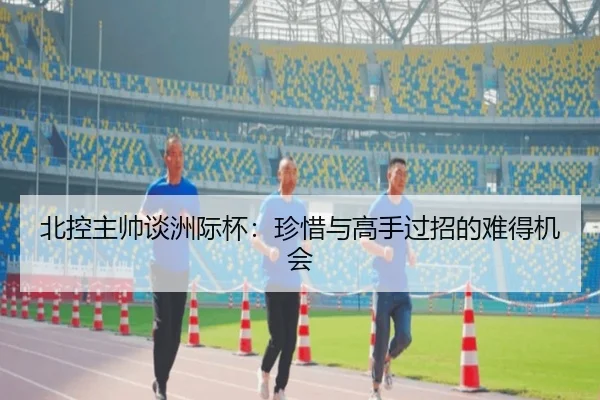 北控主帅谈洲际杯：珍惜与高手过招的难得机会